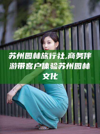 东阳苏州园林旅行社,商务伴游带客户体验苏州园林文化