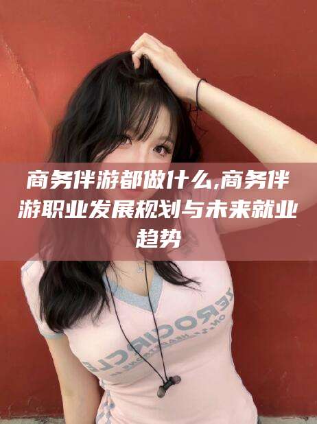 东阳商务伴游都做什么,商务伴游职业发展规划与未来就业趋势