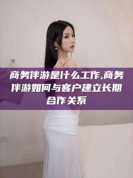 东阳商务伴游是什么工作,商务伴游如何与客户建立长期合作关系