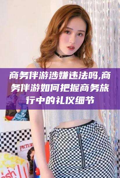 东阳商务伴游涉嫌违法吗,商务伴游如何把握商务旅行中的礼仪细节