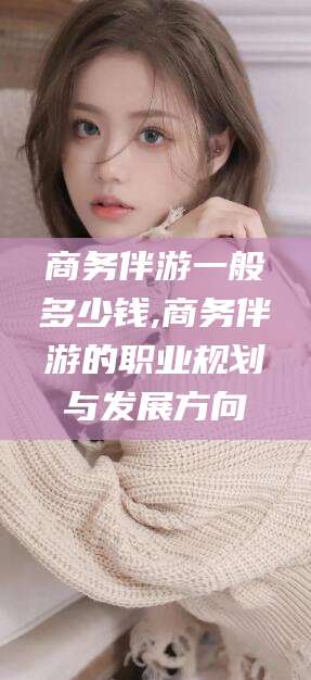 东阳商务伴游一般多少钱,商务伴游的职业规划与发展方向