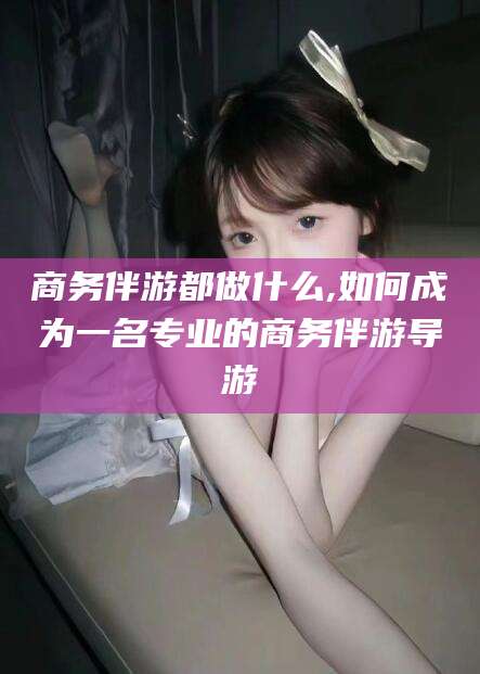 东阳商务伴游都做什么,如何成为一名专业的商务伴游导游
