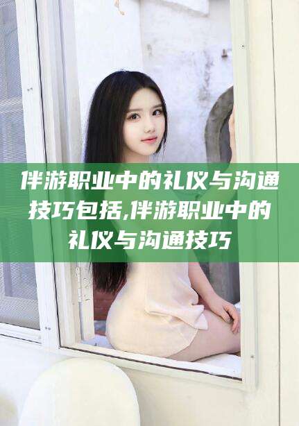 东阳伴游职业中的礼仪与沟通技巧包括,伴游职业中的礼仪与沟通技巧