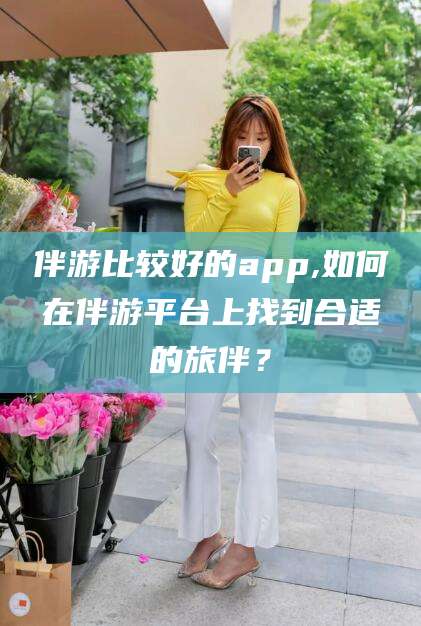 东阳伴游比较好的app,如何在伴游平台上找到合适的旅伴？