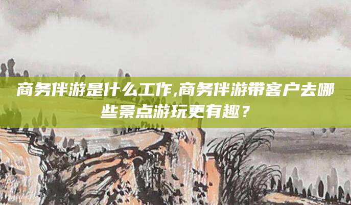 东阳商务伴游是什么工作,商务伴游带客户去哪些景点游玩更有趣？