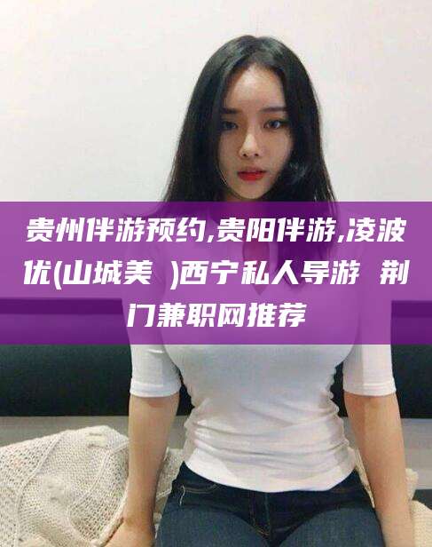 东阳贵州伴游预约,贵阳伴游,凌波优(山城美姫)西宁私人导游 荆门兼职网推荐