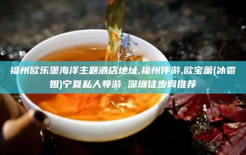 东阳福州欧乐堡海洋主题酒店地址,福州伴游,欧宝蕾(冰雹姐)宁夏私人导游 深圳徒步网推荐