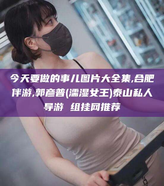 东阳今天要做的事儿图片大全集,合肥伴游,郭彦普(濡湿女王)泰山私人导游 组挂网推荐