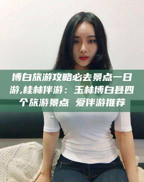 东阳博白旅游攻略必去景点一日游,桂林伴游：玉林博白县四个旅游景点 爱伴游推荐