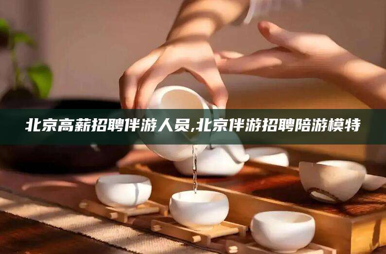 东阳北京高薪招聘伴游人员,北京伴游招聘陪游模特
