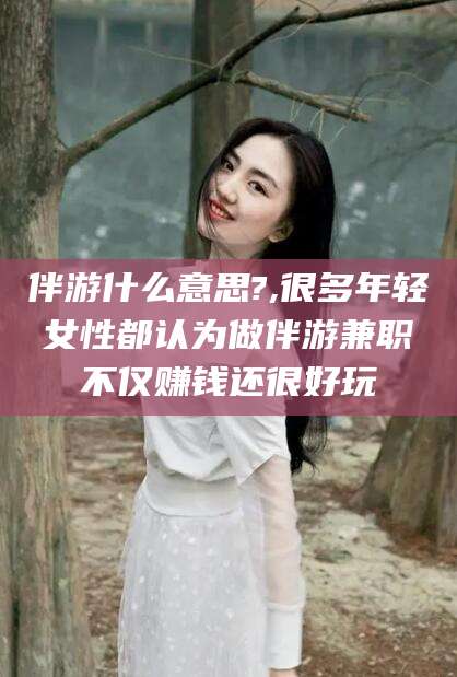 东阳伴游什么意思?,很多年轻女性都认为做伴游兼职不仅赚钱还很好玩