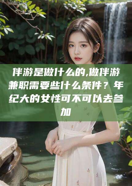 东阳伴游是做什么的,做伴游兼职需要些什么条件？年纪大的女性可不可以去参加