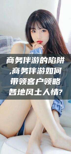 东阳商务伴游的陷阱,商务伴游如何带领客户领略各地风土人情?