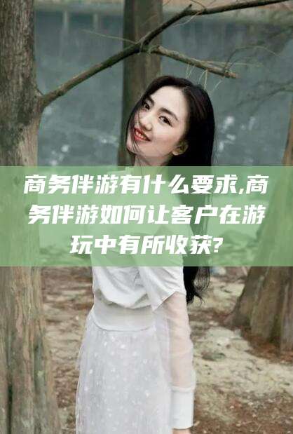 东阳商务伴游有什么要求,商务伴游如何让客户在游玩中有所收获?