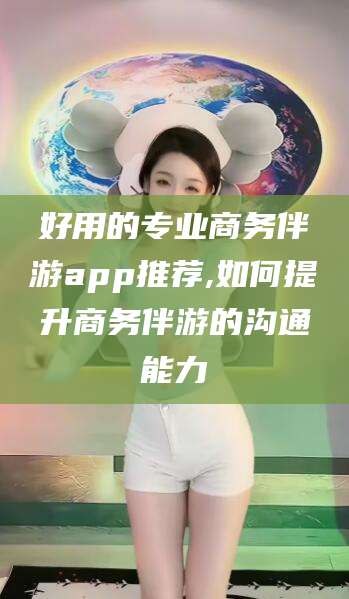 东阳好用的专业商务伴游app推荐,如何提升商务伴游的沟通能力