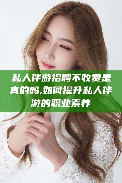 东阳私人伴游招聘不收费是真的吗,如何提升私人伴游的职业素养
