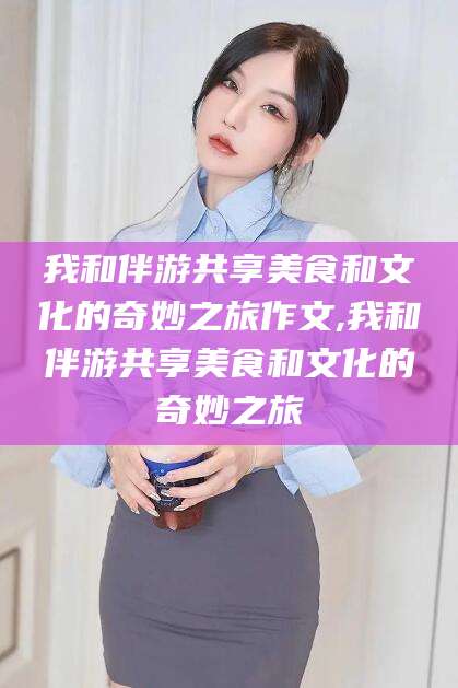 东阳我和伴游共享美食和文化的奇妙之旅作文,我和伴游共享美食和文化的奇妙之旅