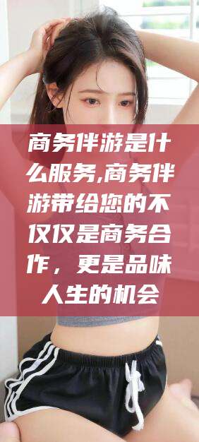 商务伴游是什么服务,商务伴游带给您的不仅仅是商务合作，更是品味人生的机会