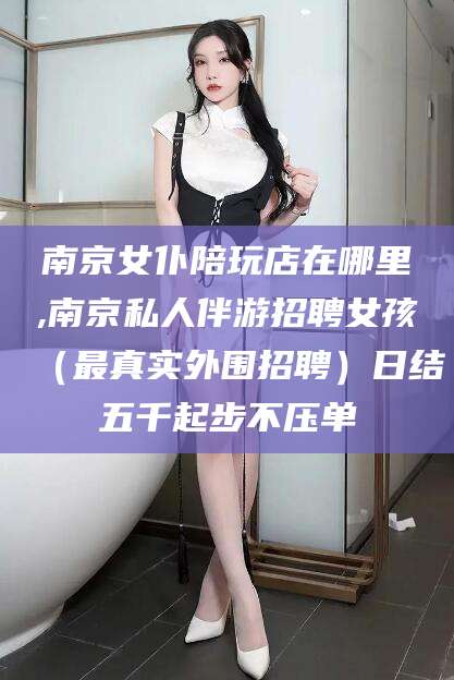 东阳南京女仆陪玩店在哪里,南京私人伴游招聘女孩（最真实外围招聘）日结五千起步不压单