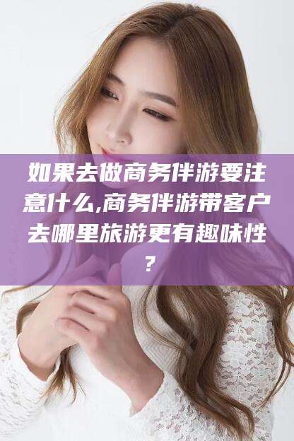 东阳如果去做商务伴游要注意什么,商务伴游带客户去哪里旅游更有趣味性？
