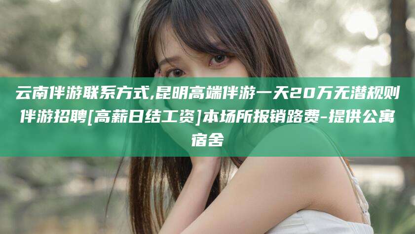 东阳云南伴游联系方式,昆明高端伴游一天20万无潜规则伴游招聘[高薪日结工资]本场所报销路费-提供公寓宿舍