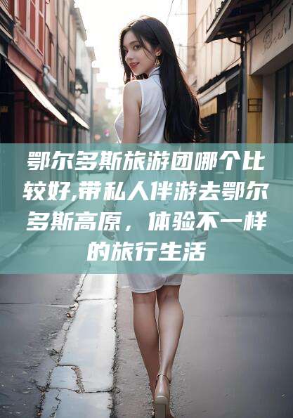 东阳鄂尔多斯旅游团哪个比较好,带私人伴游去鄂尔多斯高原，体验不一样的旅行生活