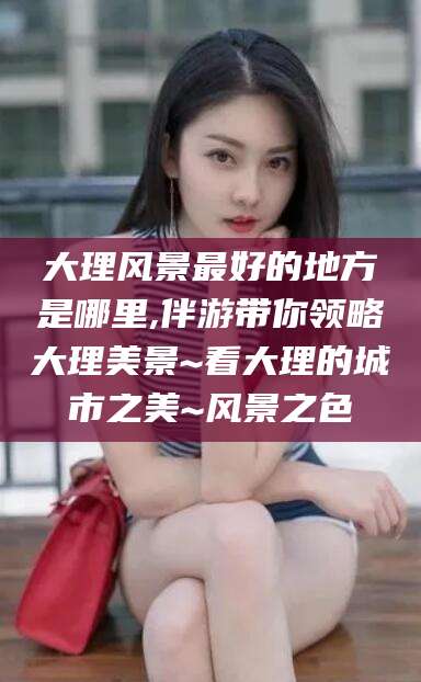 东阳大理风景最好的地方是哪里,伴游带你领略大理美景~看大理的城市之美~风景之色