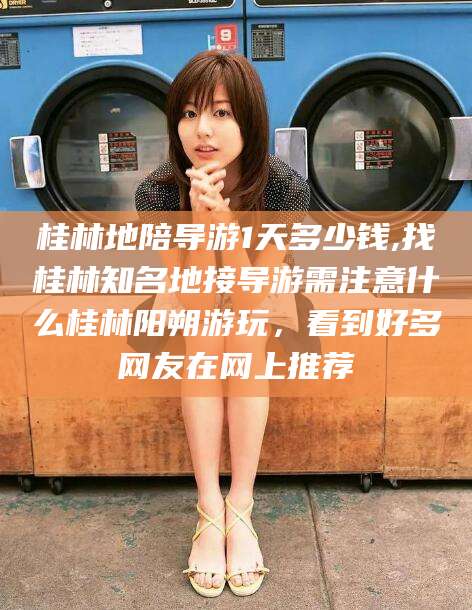 东阳桂林地陪导游1天多少钱,找桂林知名地接导游需注意什么桂林阳朔游玩，看到好多网友在网上推荐