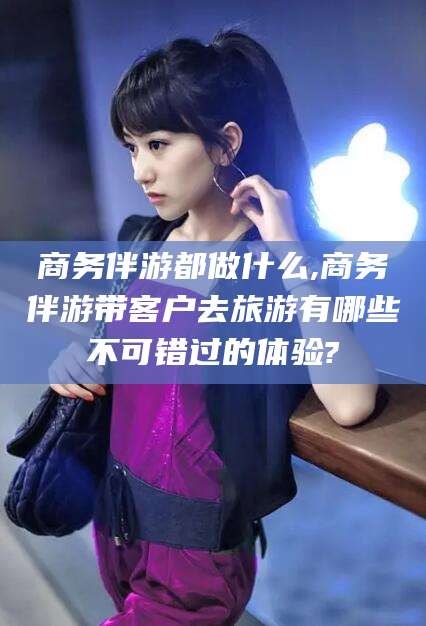 东阳商务伴游都做什么,商务伴游带客户去旅游有哪些不可错过的体验?