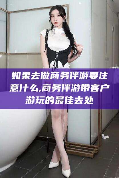 东阳如果去做商务伴游要注意什么,商务伴游带客户游玩的最佳去处