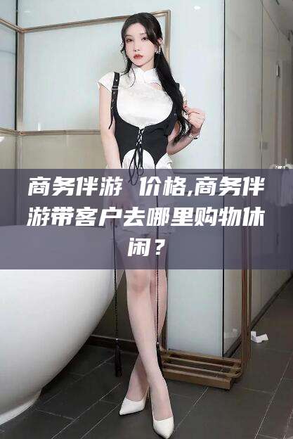 商务伴游 价格,商务伴游带客户去哪里购物休闲?