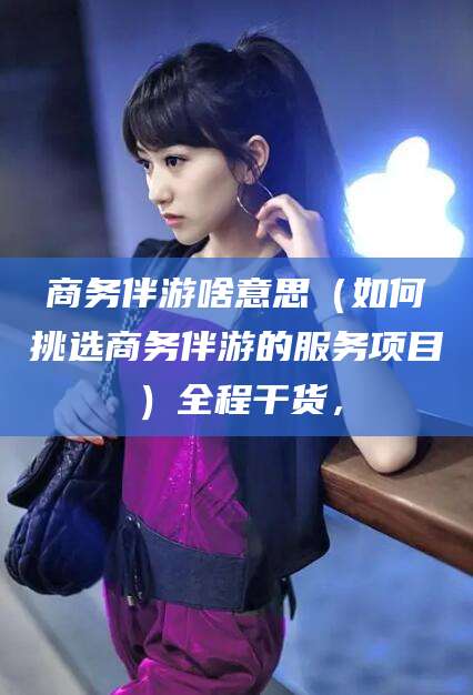 东阳商务伴游啥意思（如何挑选商务伴游的服务项目）全程干货，