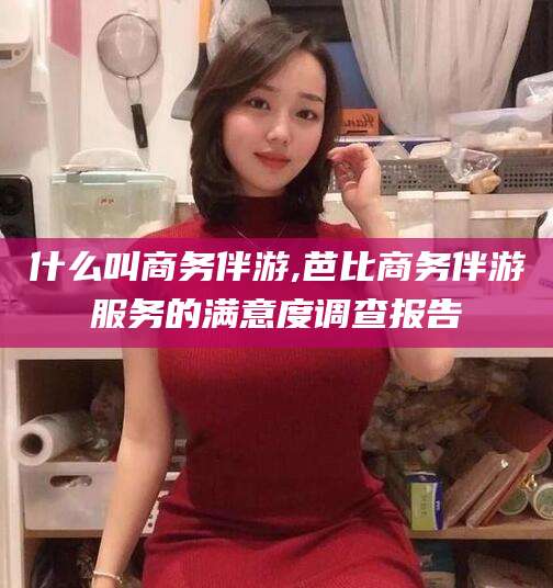 东阳什么叫商务伴游,芭比商务伴游服务的满意度调查报告