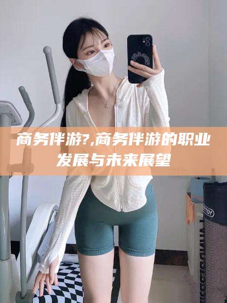 东阳商务伴游?,商务伴游的职业发展与未来展望